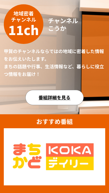 地域密着 チャンネル11ch　チャンネルこうか甲賀のチャンネルならではの地域に密着した情報をお伝えいたします。 まちの話題や行事、生活情報など、暮らしに役立つ情報をお届け！番組詳細を見る