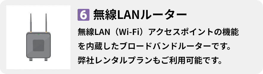 6.無線LANルーター 無線LAN（Wi-Fi）アクセスポイントの機能 を内蔵したブロードバンドルーターです。 弊社レンタルプランもご利用可能です。